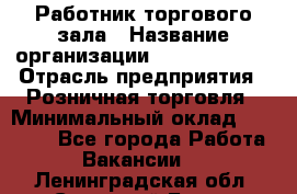 Работник торгового зала › Название организации ­ Team PRO 24 › Отрасль предприятия ­ Розничная торговля › Минимальный оклад ­ 25 000 - Все города Работа » Вакансии   . Ленинградская обл.,Сосновый Бор г.